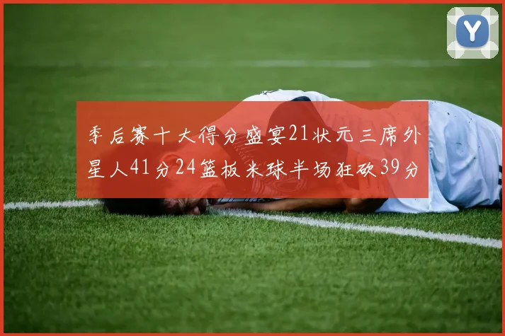 季后赛十大得分盛宴21状元三席外星人41分24篮板米球半场狂砍39分