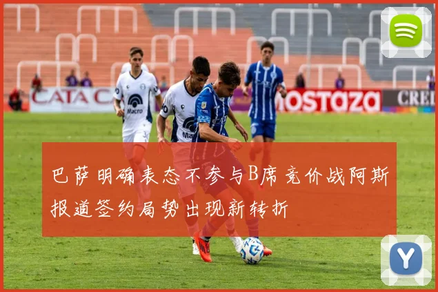 巴萨明确表态不参与B席竞价战阿斯报道签约局势出现新转折