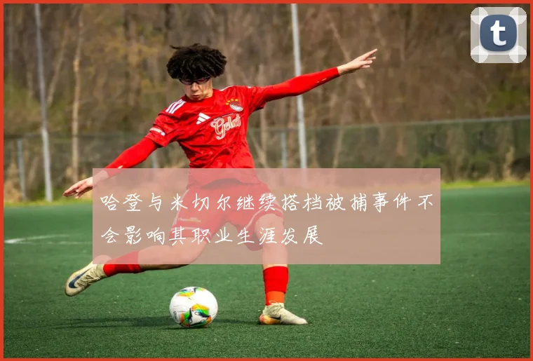 哈登与米切尔继续搭档被捕事件不会影响其职业生涯发展