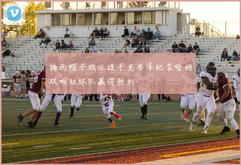 梅西帽子戏法追平克洛泽纪录哈姆双响助球队赢得胜利