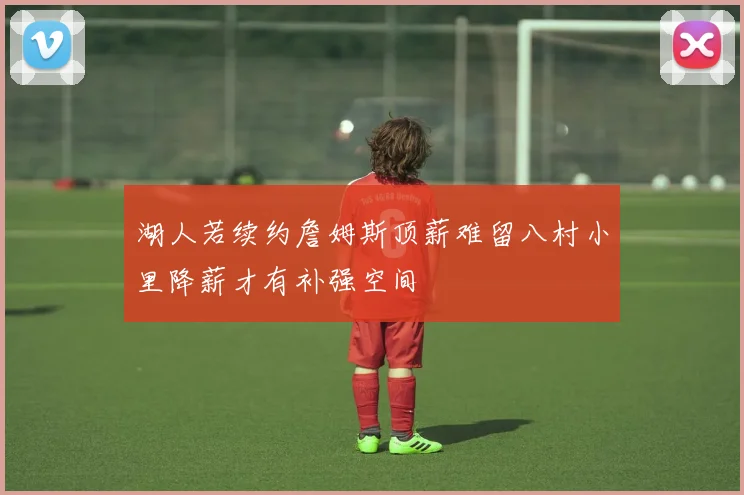 湖人若续约詹姆斯顶薪难留八村小里降薪才有补强空间