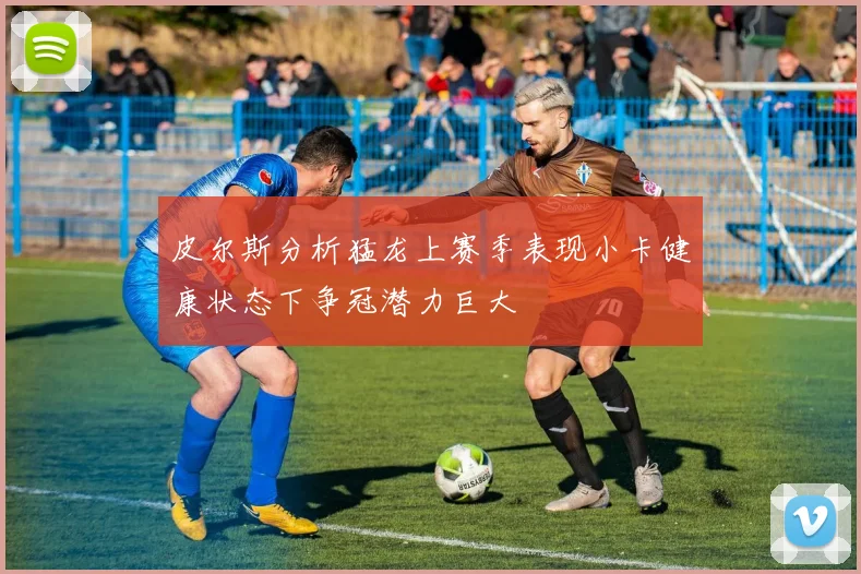 皮尔斯分析猛龙上赛季表现小卡健康状态下争冠潜力巨大