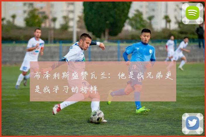 布泽利斯盛赞瓦兰：他是我兄弟更是我学习的榜样