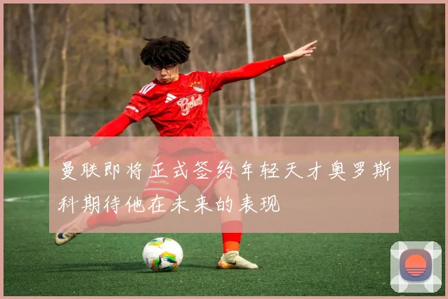曼联即将正式签约年轻天才奥罗斯科期待他在未来的表现