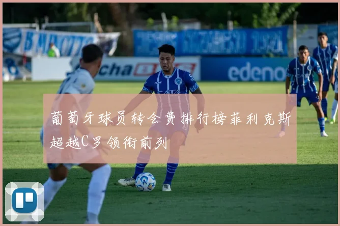 葡萄牙球员转会费排行榜菲利克斯超越C罗领衔前列