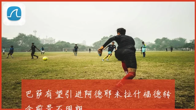 巴萨有望引进阿德耶米拉什福德转会前景不明朗