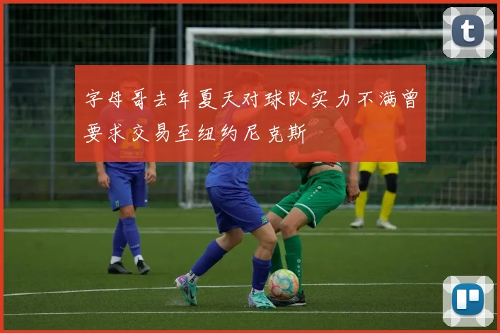 字母哥去年夏天对球队实力不满曾要求交易至纽约尼克斯