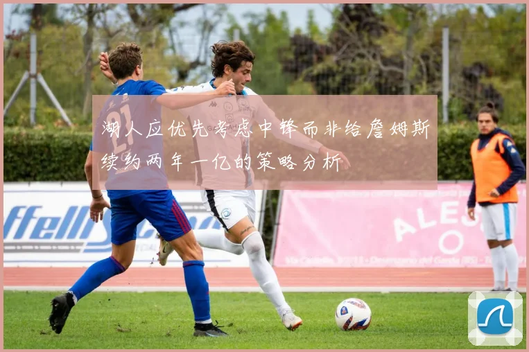 湖人应优先考虑中锋而非给詹姆斯续约两年一亿的策略分析