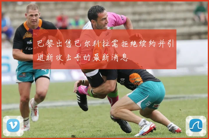 巴黎出售巴尔科拉需拒绝续约并引进新攻击手的最新消息