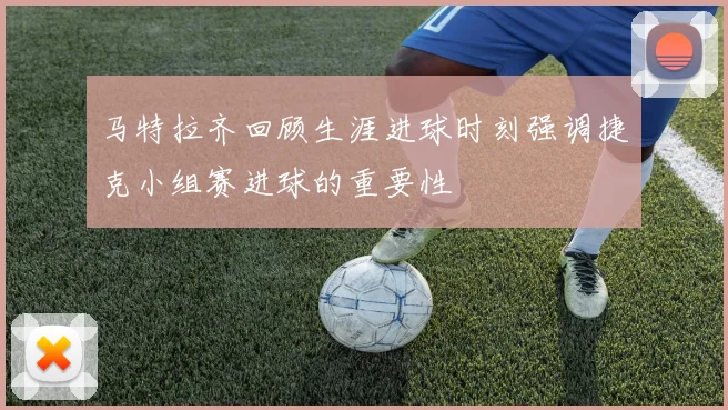 马特拉齐回顾生涯进球时刻强调捷克小组赛进球的重要性