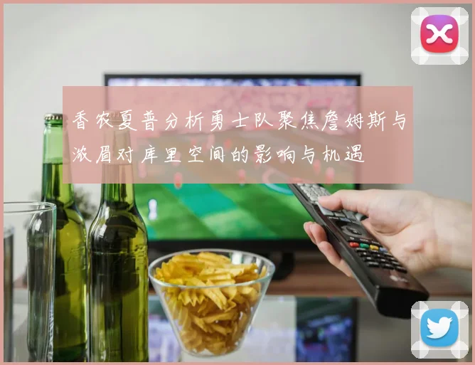 香农夏普分析勇士队聚焦詹姆斯与浓眉对库里空间的影响与机遇