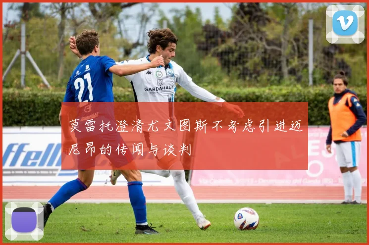 莫雷托澄清尤文图斯不考虑引进迈尼昂的传闻与谈判