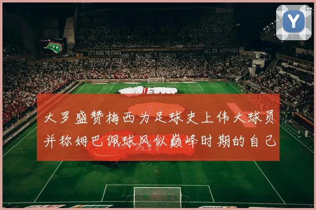 大罗盛赞梅西为足球史上伟大球员并称姆巴佩球风似巅峰时期的自己